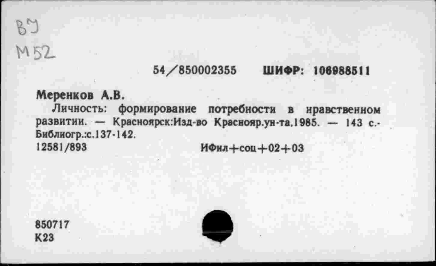 ﻿У* 52-
54/850002355 ШИФР: 106988511
Меренков А.В.
Личность: формирование потребности в нравственном развитии. — Красноярск:Изд-во Краснояр.унта,1985. — 143 с.-Библиогр.х. 137-142.
12581/893	ИФил+соц+02+03
850717
К23